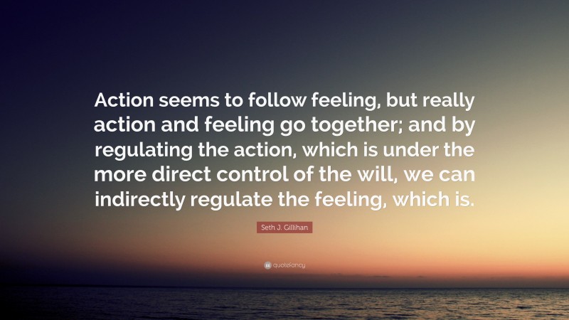 Seth J. Gillihan Quote: “Action seems to follow feeling, but really action and feeling go together; and by regulating the action, which is under the more direct control of the will, we can indirectly regulate the feeling, which is.”