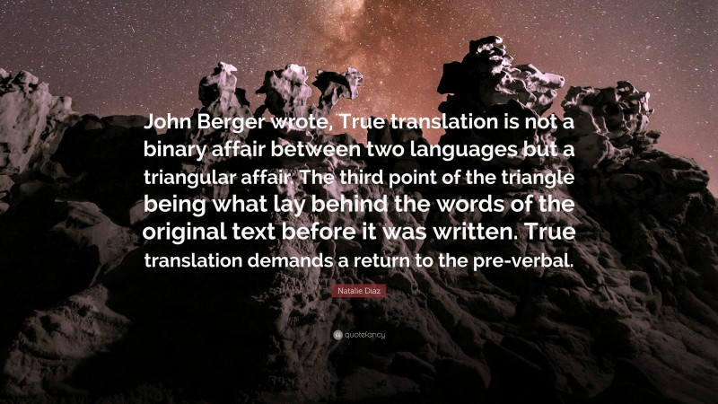 Natalie Diaz Quote: “John Berger wrote, True translation is not a binary affair between two languages but a triangular affair. The third point of the triangle being what lay behind the words of the original text before it was written. True translation demands a return to the pre-verbal.”