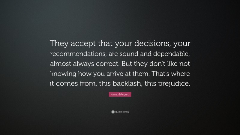 Kazuo Ishiguro Quote: “They accept that your decisions, your recommendations, are sound and dependable, almost always correct. But they don’t like not knowing how you arrive at them. That’s where it comes from, this backlash, this prejudice.”