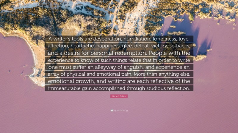 Kilroy J. Oldster Quote: “A writer’s tools are desperation, humiliation, loneliness, love, affection, heartache, happiness, glee, defeat, victory, setbacks, and a desire for personal redemption. People with the experience to know of such things relate that in order to write one must suffer an alleyway of anguish, and experience an array of physical and emotional pain. More than anything else, emotional growth, and writing are each reflective of the immeasurable gain accomplished through studious reflection.”