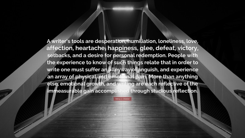 Kilroy J. Oldster Quote: “A writer’s tools are desperation, humiliation, loneliness, love, affection, heartache, happiness, glee, defeat, victory, setbacks, and a desire for personal redemption. People with the experience to know of such things relate that in order to write one must suffer an alleyway of anguish, and experience an array of physical and emotional pain. More than anything else, emotional growth, and writing are each reflective of the immeasurable gain accomplished through studious reflection.”