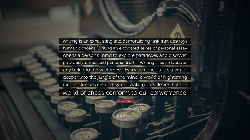 Kilroy J. Oldster Quote: “Writing is an exhausting and demoralizing task that destroys human conceits. Writing an elongated series of personal essay opens a person’s mind to explore paradoxes and discover previously unrealized personal truths. Writing is as arduous as any trek into the wilderness. Every sentence takes a writer deeper into the jungle of the mind, a world of frightening inconsistencies created by our waking life’s desire that the world of chaos conform to our convenience.”