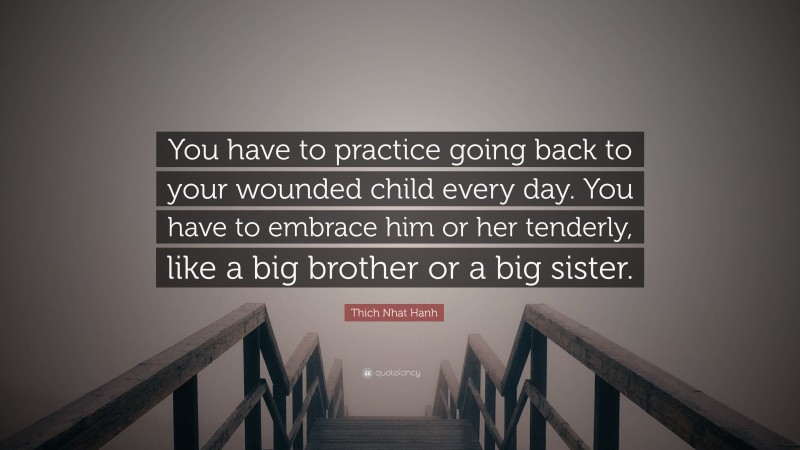 Thich Nhat Hanh Quote: “You have to practice going back to your wounded child every day. You have to embrace him or her tenderly, like a big brother or a big sister.”