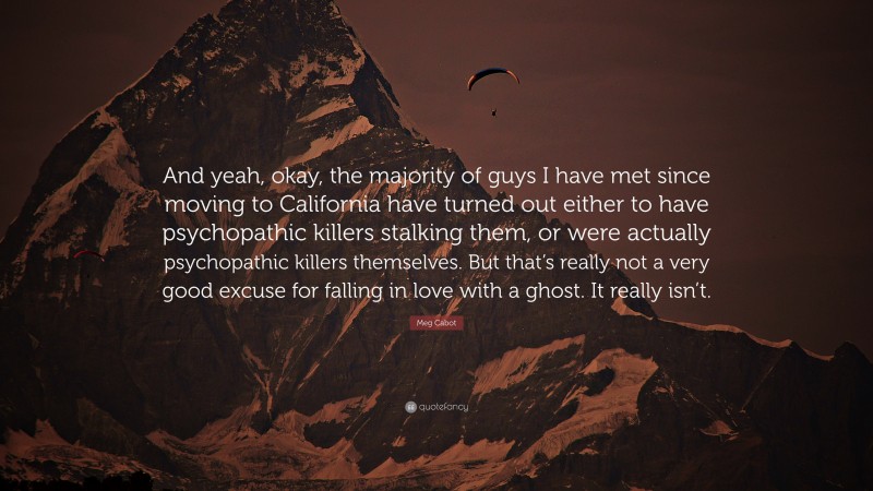 Meg Cabot Quote: “And yeah, okay, the majority of guys I have met since moving to California have turned out either to have psychopathic killers stalking them, or were actually psychopathic killers themselves. But that’s really not a very good excuse for falling in love with a ghost. It really isn’t.”