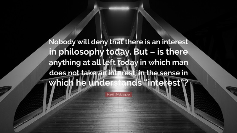 Martin Heidegger Quote: “Nobody will deny that there is an interest in philosophy today. But – is there anything at all left today in which man does not take an interest, in the sense in which he understands “interest”?”