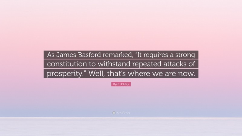 Ryan Holiday Quote: “As James Basford remarked, “It requires a strong constitution to withstand repeated attacks of prosperity.” Well, that’s where we are now.”