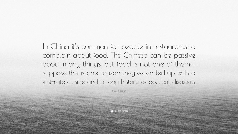 Peter Hessler Quote: “In China it’s common for people in restaurants to complain about food. The Chinese can be passive about many things, but food is not one of them; I suppose this is one reason they’ve ended up with a first-rate cuisine and a long history of political disasters.”