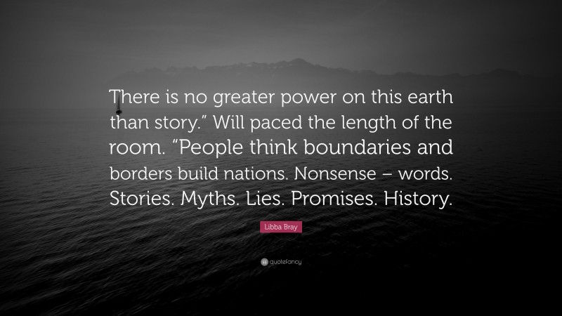 Libba Bray Quote: “There is no greater power on this earth than story.” Will paced the length of the room. “People think boundaries and borders build nations. Nonsense – words. Stories. Myths. Lies. Promises. History.”