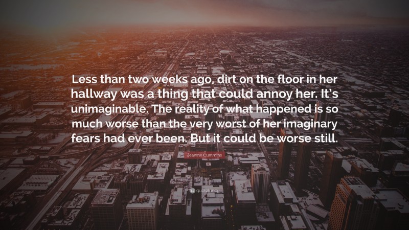 Jeanine Cummins Quote: “Less than two weeks ago, dirt on the floor in her hallway was a thing that could annoy her. It’s unimaginable. The reality of what happened is so much worse than the very worst of her imaginary fears had ever been. But it could be worse still.”