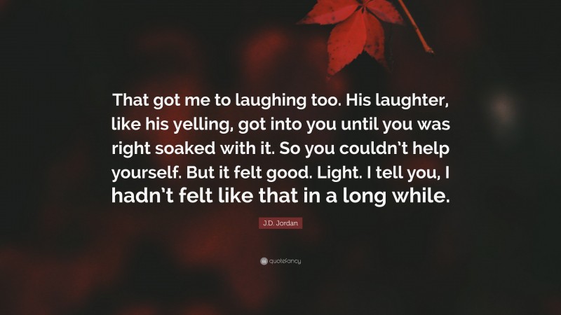 J.D. Jordan Quote: “That got me to laughing too. His laughter, like his yelling, got into you until you was right soaked with it. So you couldn’t help yourself. But it felt good. Light. I tell you, I hadn’t felt like that in a long while.”