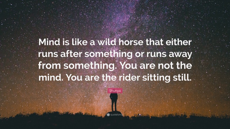 Shunya Quote: “Mind is like a wild horse that either runs after something or runs away from something. You are not the mind. You are the rider sitting still.”