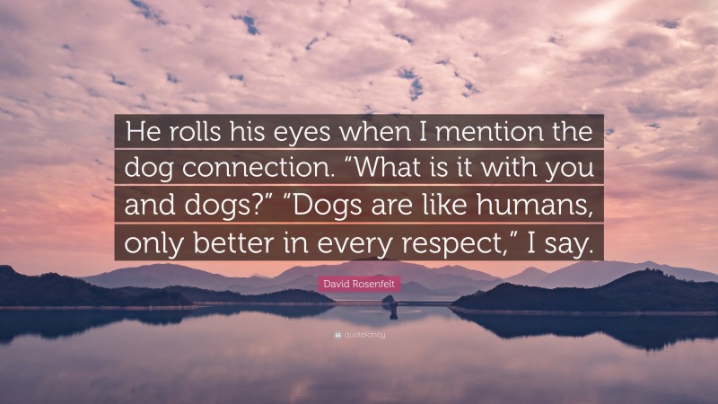 David Rosenfelt Quote: “He rolls his eyes when I mention the dog connection. “What is it with you and dogs?” “Dogs are like humans, only better in every respect,” I say.”