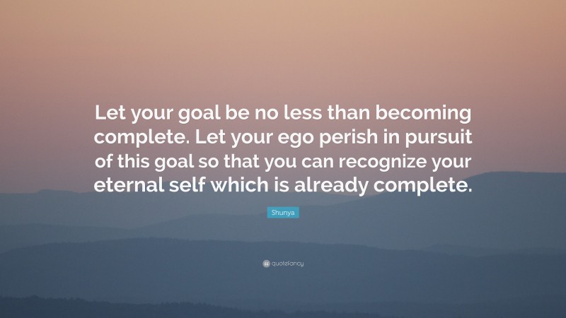 Shunya Quote: “Let your goal be no less than becoming complete. Let your ego perish in pursuit of this goal so that you can recognize your eternal self which is already complete.”