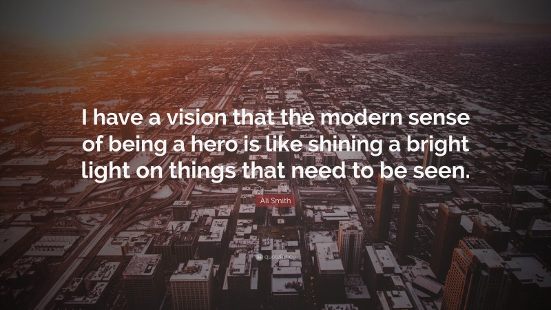 Ali Smith Quote: “I have a vision that the modern sense of being a hero is like shining a bright light on things that need to be seen.”