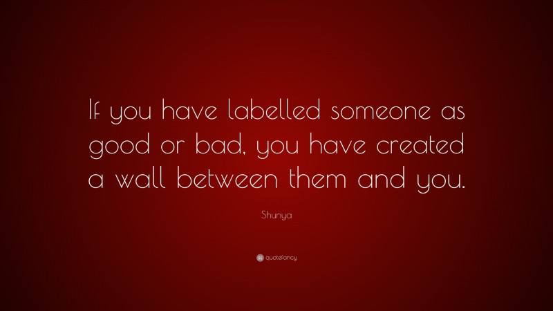 Shunya Quote: “If you have labelled someone as good or bad, you have created a wall between them and you.”