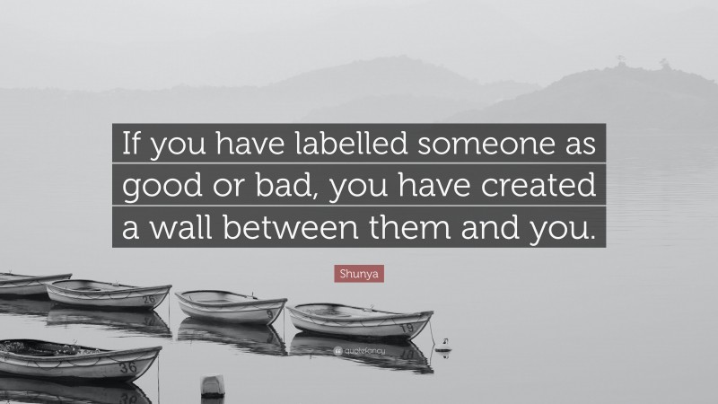 Shunya Quote: “If you have labelled someone as good or bad, you have created a wall between them and you.”