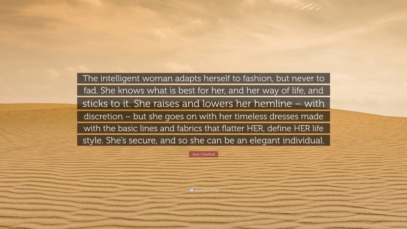 Joan Crawford Quote: “The intelligent woman adapts herself to fashion, but never to fad. She knows what is best for her, and her way of life, and sticks to it. She raises and lowers her hemline – with discretion – but she goes on with her timeless dresses made with the basic lines and fabrics that flatter HER, define HER life style. She’s secure, and so she can be an elegant individual.”