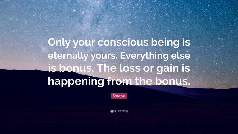 Shunya Quote: “Only your conscious being is eternally yours. Everything else is bonus. The loss or gain is happening from the bonus.”