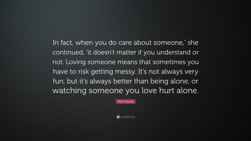 Beth Hautala Quote: “In fact, when you do care about someone,′ she continued, ’it doesn’t matter if you understand or not. Loving someone means that sometimes you have to risk getting messy. It’s not always very fun, but it’s always better than being alone, or watching someone you love hurt alone.”