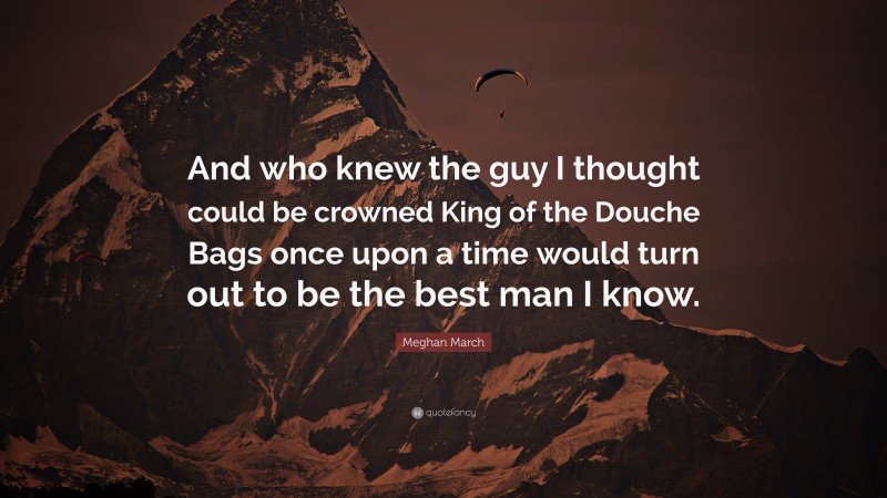 Meghan March Quote: “And who knew the guy I thought could be crowned King of the Douche Bags once upon a time would turn out to be the best man I know.”