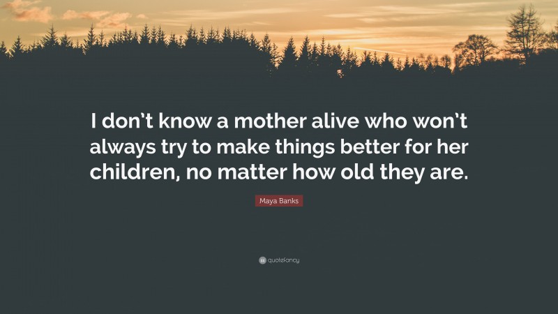 Maya Banks Quote: “I don’t know a mother alive who won’t always try to make things better for her children, no matter how old they are.”