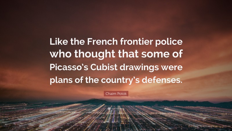 Chaim Potok Quote: “Like the French frontier police who thought that some of Picasso’s Cubist drawings were plans of the country’s defenses.”