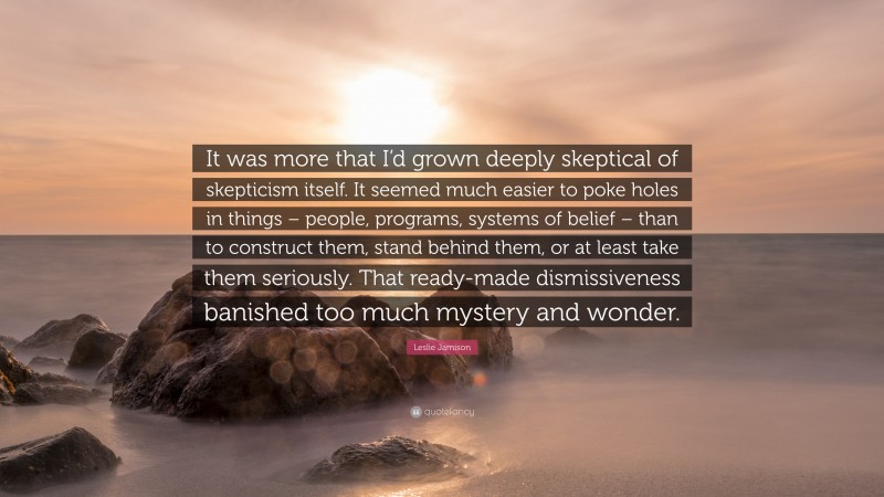 Leslie Jamison Quote: “It was more that I’d grown deeply skeptical of skepticism itself. It seemed much easier to poke holes in things – people, programs, systems of belief – than to construct them, stand behind them, or at least take them seriously. That ready-made dismissiveness banished too much mystery and wonder.”