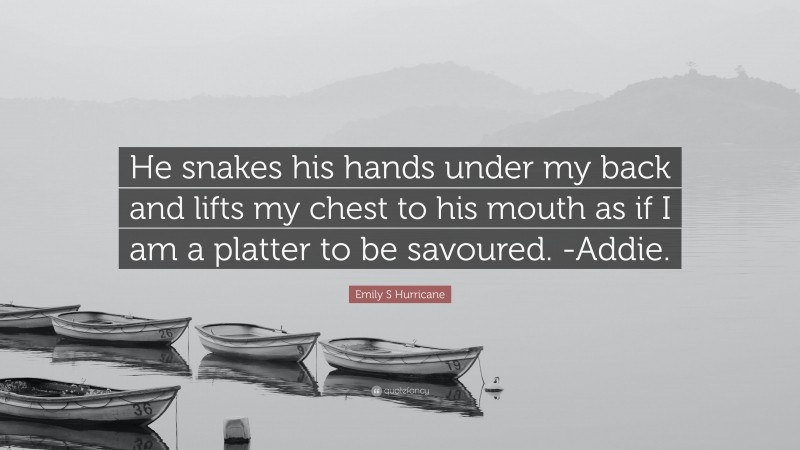 Emily S Hurricane Quote: “He snakes his hands under my back and lifts my chest to his mouth as if I am a platter to be savoured. -Addie.”