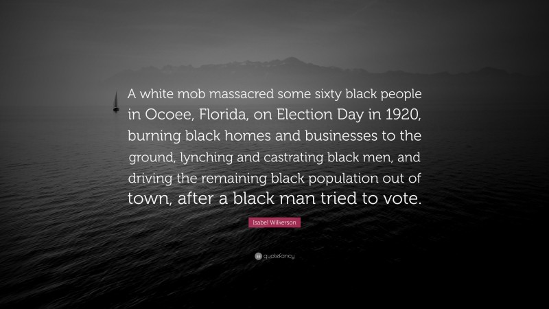 Isabel Wilkerson Quote: “A white mob massacred some sixty black people in Ocoee, Florida, on Election Day in 1920, burning black homes and businesses to the ground, lynching and castrating black men, and driving the remaining black population out of town, after a black man tried to vote.”