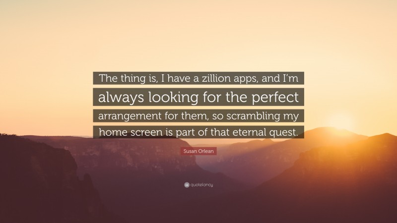 Susan Orlean Quote: “The thing is, I have a zillion apps, and I’m always looking for the perfect arrangement for them, so scrambling my home screen is part of that eternal quest.”