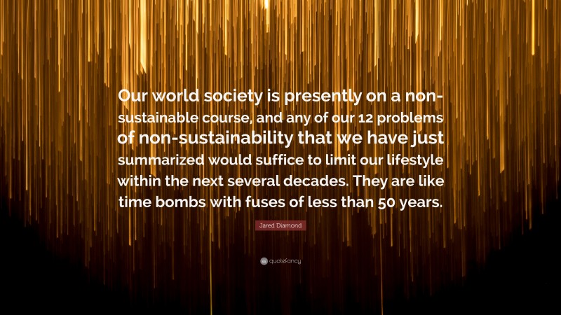 Jared Diamond Quote: “Our world society is presently on a non-sustainable course, and any of our 12 problems of non-sustainability that we have just summarized would suffice to limit our lifestyle within the next several decades. They are like time bombs with fuses of less than 50 years.”