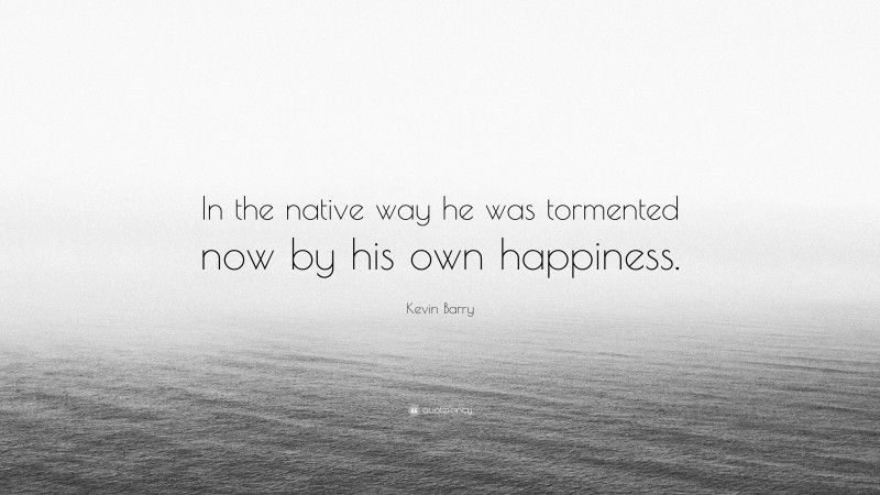 Kevin Barry Quote: “In the native way he was tormented now by his own happiness.”