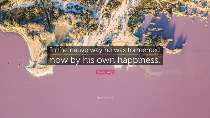 Kevin Barry Quote: “In the native way he was tormented now by his own happiness.”