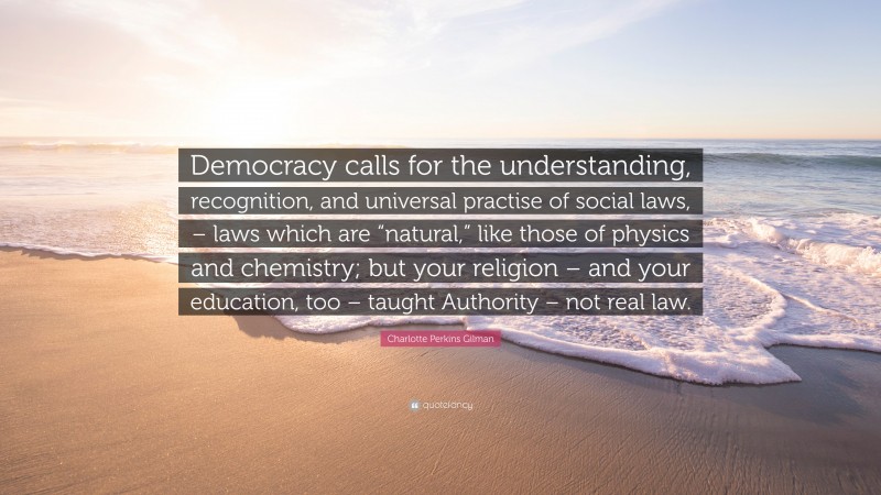 Charlotte Perkins Gilman Quote: “Democracy calls for the understanding, recognition, and universal practise of social laws, – laws which are “natural,” like those of physics and chemistry; but your religion – and your education, too – taught Authority – not real law.”