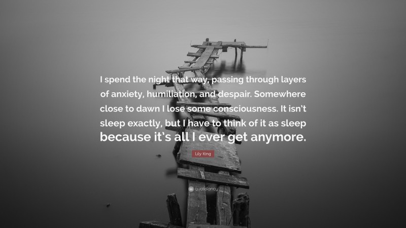 Lily King Quote: “I spend the night that way, passing through layers of anxiety, humiliation, and despair. Somewhere close to dawn I lose some consciousness. It isn’t sleep exactly, but I have to think of it as sleep because it’s all I ever get anymore.”