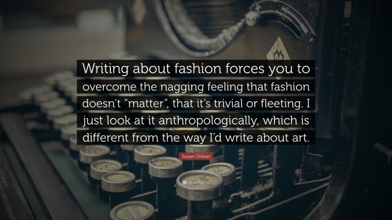 Susan Orlean Quote: “Writing about fashion forces you to overcome the nagging feeling that fashion doesn’t “matter”, that it’s trivial or fleeting. I just look at it anthropologically, which is different from the way I’d write about art.”