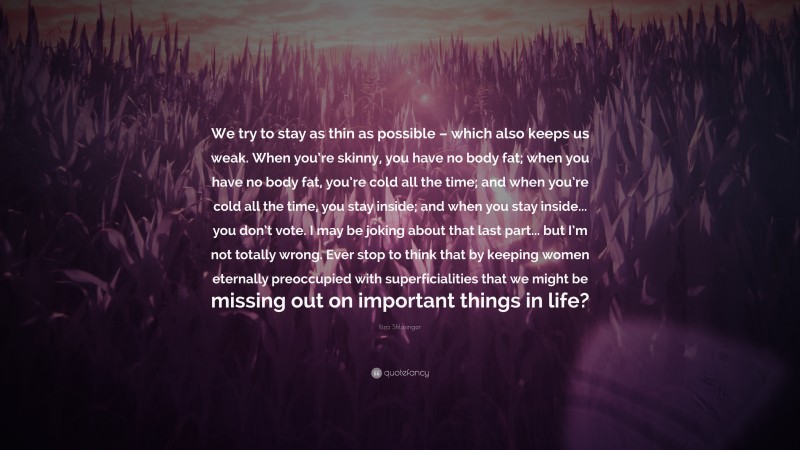 Iliza Shlesinger Quote: “We try to stay as thin as possible – which also keeps us weak. When you’re skinny, you have no body fat; when you have no body fat, you’re cold all the time; and when you’re cold all the time, you stay inside; and when you stay inside... you don’t vote. I may be joking about that last part... but I’m not totally wrong. Ever stop to think that by keeping women eternally preoccupied with superficialities that we might be missing out on important things in life?”