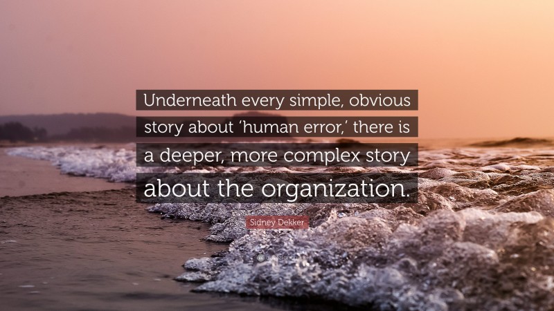 Sidney Dekker Quote: “Underneath every simple, obvious story about ‘human error,’ there is a deeper, more complex story about the organization.”