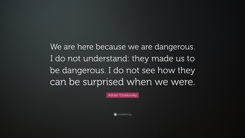 Adrian Tchaikovsky Quote: “We are here because we are dangerous. I do not understand: they made us to be dangerous. I do not see how they can be surprised when we were.”