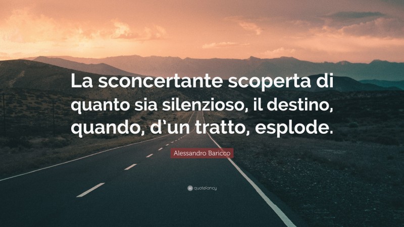 Alessandro Baricco Quote: “La sconcertante scoperta di quanto sia silenzioso, il destino, quando, d’un tratto, esplode.”