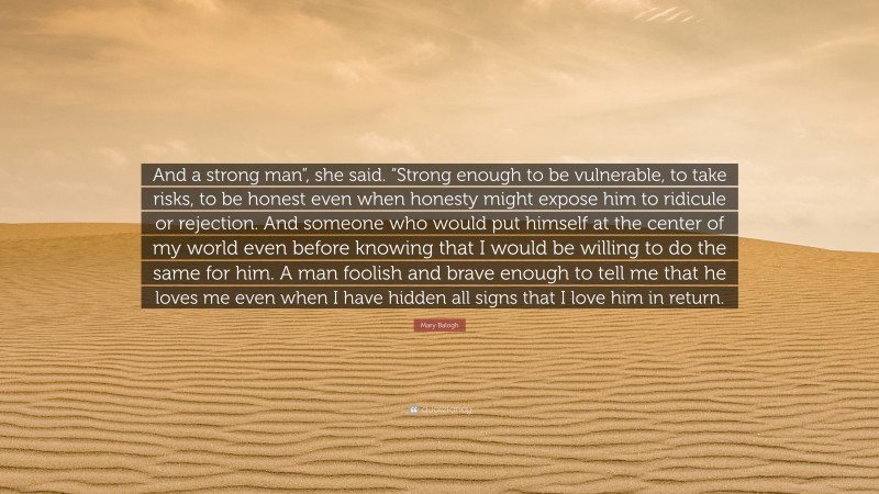 Mary Balogh Quote: “And a strong man”, she said. “Strong enough to be vulnerable, to take risks, to be honest even when honesty might expose him to ridicule or rejection. And someone who would put himself at the center of my world even before knowing that I would be willing to do the same for him. A man foolish and brave enough to tell me that he loves me even when I have hidden all signs that I love him in return.”