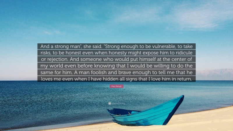 Mary Balogh Quote: “And a strong man”, she said. “Strong enough to be vulnerable, to take risks, to be honest even when honesty might expose him to ridicule or rejection. And someone who would put himself at the center of my world even before knowing that I would be willing to do the same for him. A man foolish and brave enough to tell me that he loves me even when I have hidden all signs that I love him in return.”