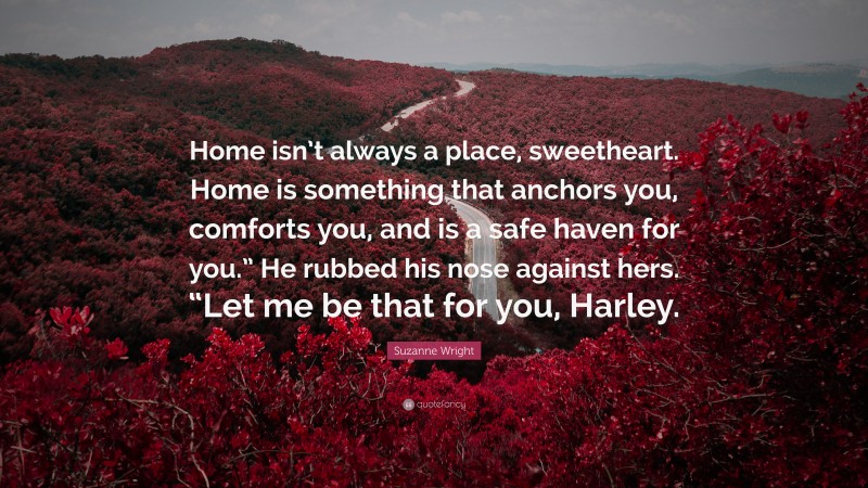 Suzanne Wright Quote: “Home isn’t always a place, sweetheart. Home is something that anchors you, comforts you, and is a safe haven for you.” He rubbed his nose against hers. “Let me be that for you, Harley.”