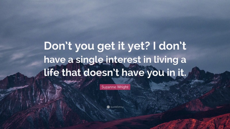 Suzanne Wright Quote: “Don’t you get it yet? I don’t have a single interest in living a life that doesn’t have you in it.”