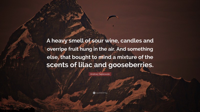 Andrzej Sapkowski Quote: “A heavy smell of sour wine, candles and overripe fruit hung in the air. And something else, that bought to mind a mixture of the scents of lilac and gooseberries.”