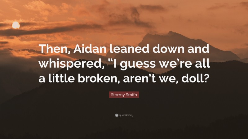 Stormy Smith Quote: “Then, Aidan leaned down and whispered, “I guess we’re all a little broken, aren’t we, doll?”