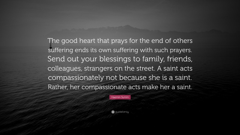 Haemin Sunim Quote: “The good heart that prays for the end of others suffering ends its own suffering with such prayers. Send out your blessings to family, friends, colleagues, strangers on the street. A saint acts compassionately not because she is a saint. Rather, her compassionate acts make her a saint.”