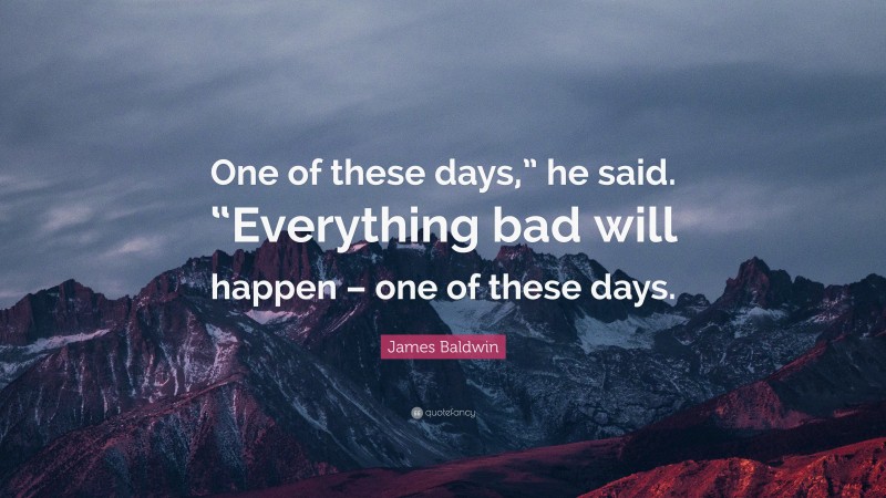 James Baldwin Quote: “One of these days,” he said. “Everything bad will happen – one of these days.”