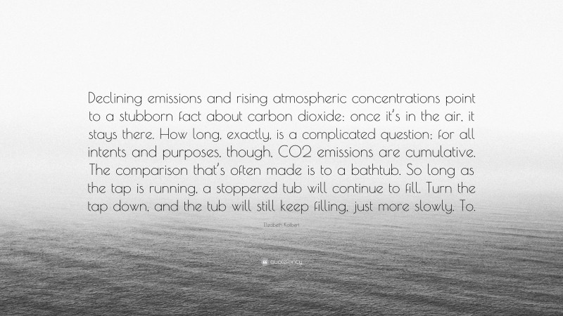 Elizabeth Kolbert Quote: “Declining emissions and rising atmospheric concentrations point to a stubborn fact about carbon dioxide: once it’s in the air, it stays there. How long, exactly, is a complicated question; for all intents and purposes, though, CO2 emissions are cumulative. The comparison that’s often made is to a bathtub. So long as the tap is running, a stoppered tub will continue to fill. Turn the tap down, and the tub will still keep filling, just more slowly. To.”