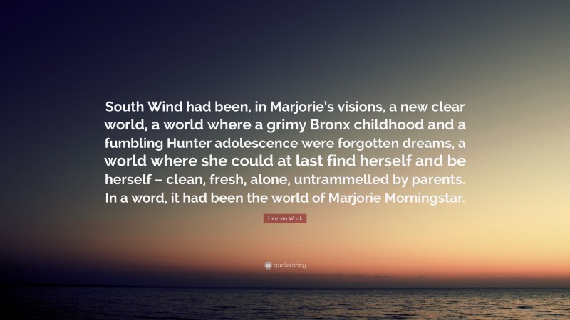 Herman Wouk Quote: “South Wind had been, in Marjorie’s visions, a new clear world, a world where a grimy Bronx childhood and a fumbling Hunter adolescence were forgotten dreams, a world where she could at last find herself and be herself – clean, fresh, alone, untrammelled by parents. In a word, it had been the world of Marjorie Morningstar.”